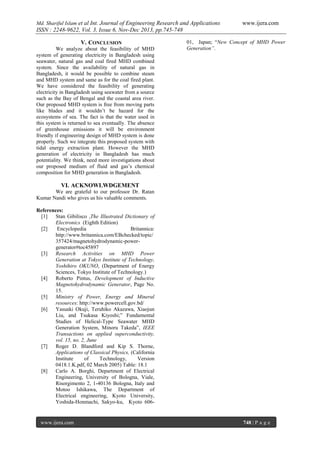 Md. Shariful Islam et al Int. Journal of Engineering Research and Applications

www.ijera.com

ISSN : 2248-9622, Vol. 3, Issue 6, Nov-Dec 2013, pp.745-748
V. CONCLUSION
We analyze about the feasibility of MHD
system of generating electricity in Bangladesh using
seawater, natural gas and coal fired MHD combined
system. Since the availability of natural gas in
Bangladesh, it would be possible to combine steam
and MHD system and same as for the coal fired plant.
We have considered the feasibility of generating
electricity in Bangladesh using seawater from a source
such as the Bay of Bengal and the coastal area river.
Our proposed MHD system is free from moving parts
like blades and it wouldn’t be hazard for the
ecosystems of sea. The fact is that the water used in
this system is returned to sea eventually. The absence
of greenhouse emissions it will be environment
friendly if engineering design of MHD system is done
properly. Such we integrate this proposed system with
tidal energy extraction plant. However the MHD
generation of electricity in Bangladesh has much
potentiality. We think, need more investigations about
our proposed medium of fluid and gas’s chemical
composition for MHD generation in Bangladesh.

01, Japan; “New Concept of MHD Power
Generation”.

VI. ACKNOWLWDGEMENT
We are grateful to our professor Dr. Ratan
Kumar Nandi who gives us his valuable comments.
References:
[1]
Stan Gibilisco ,The Illustrated Dictionary of
Electronics (Eighth Edition)
[2]
Encyclopedia
Britannica:
http://www.britannica.com/EBchecked/topic/
357424/magnetohydrodynamic-powergenerator#toc45897
[3]
Research Activities on MHD Power
Generation at Tokyo Institute of Technology,
Yoshihiro OKUNO, (Department of Energy
Sciences, Tokyo Institute of Technology.)
[4]
Roberto Pintus, Development of Inductive
Magnetohydrodynamic Generator, Page No.
15.
[5]
Ministry of Power, Energy and Mineral
resources: http://www.powercell.gov.bd/
[6]
Yasuaki Okuji, Teruhiko Akazawa, Xiaojun
Liu, and Tsukasa Kiyoshi;” Fundamental
Studies of Helical-Type Seawater MHD
Generation System, Minoru Takeda”, IEEE
Transactions on applied superconductivity,
vol. 15, no. 2, June
[7]
Roger D. Blandford and Kip S. Thorne,
Applications of Classical Physics, (California
Institute
of
Technology,
Version
0418.1.K.pdf, 02 March 2005) Table: 18.1
[8]
Carlo A. Borghi, Department of Electrical
Engineering, University of Bologna, Viale,
Risorgimento 2, 1-40136 Bologna, Italy and
Motoo Ishikawa, The Department of
Electrical engineering, Kyoto University,
Yoshida-Honmachi, Sakyo-ku, Kyoto 606-

www.ijera.com

748 | P a g e

 