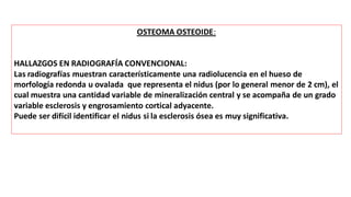 OSTEOMA OSTEOIDE:
HALLAZGOS EN RADIOGRAFÍA CONVENCIONAL:
Las radiografías muestran característicamente una radiolucencia en el hueso de
morfología redonda u ovalada que representa el nidus (por lo general menor de 2 cm), el
cual muestra una cantidad variable de mineralización central y se acompaña de un grado
variable esclerosis y engrosamiento cortical adyacente.
Puede ser difícil identificar el nidus si la esclerosis ósea es muy significativa.
 