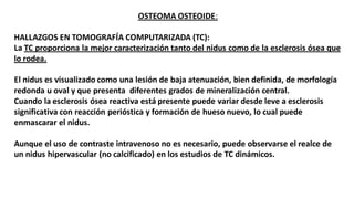 OSTEOMA OSTEOIDE:
HALLAZGOS EN TOMOGRAFÍA COMPUTARIZADA (TC):
La TC proporciona la mejor caracterización tanto del nidus como de la esclerosis ósea que
lo rodea.
El nidus es visualizado como una lesión de baja atenuación, bien definida, de morfología
redonda u oval y que presenta diferentes grados de mineralización central.
Cuando la esclerosis ósea reactiva está presente puede variar desde leve a esclerosis
significativa con reacción perióstica y formación de hueso nuevo, lo cual puede
enmascarar el nidus.
Aunque el uso de contraste intravenoso no es necesario, puede observarse el realce de
un nidus hipervascular (no calcificado) en los estudios de TC dinámicos.
 