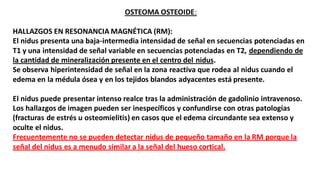 OSTEOMA OSTEOIDE:
HALLAZGOS EN RESONANCIA MAGNÉTICA (RM):
El nidus presenta una baja-intermedia intensidad de señal en secuencias potenciadas en
T1 y una intensidad de señal variable en secuencias potenciadas en T2, dependiendo de
la cantidad de mineralización presente en el centro del nidus.
Se observa hiperintensidad de señal en la zona reactiva que rodea al nidus cuando el
edema en la médula ósea y en los tejidos blandos adyacentes está presente.
El nidus puede presentar intenso realce tras la administración de gadolinio intravenoso.
Los hallazgos de imagen pueden ser inespecíficos y confundirse con otras patologías
(fracturas de estrés u osteomielitis) en casos que el edema circundante sea extenso y
oculte el nidus.
Frecuentemente no se pueden detectar nidus de pequeño tamaño en la RM porque la
señal del nidus es a menudo similar a la señal del hueso cortical.
 