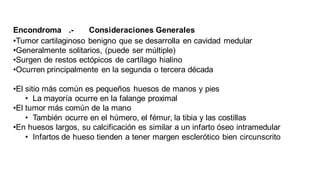 Encondroma .- Consideraciones Generales
•Tumor cartilaginoso benigno que se desarrolla en cavidad medular
•Generalmente solitarios, (puede ser múltiple)
•Surgen de restos ectópicos de cartílago hialino
•Ocurren principalmente en la segunda o tercera década
•El sitio más común es pequeños huesos de manos y pies
• La mayoría ocurre en la falange proximal
•El tumor más común de la mano
• También ocurre en el húmero, el fémur, la tibia y las costillas
•En huesos largos, su calcificación es similar a un infarto óseo intramedular
• Infartos de hueso tienden a tener margen esclerótico bien circunscrito
 