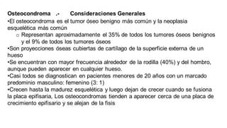 Osteocondroma .- Consideraciones Generales
•El osteocondroma es el tumor óseo benigno más común y la neoplasia
esquelética más común
o Representan aproximadamente el 35% de todos los tumores óseos benignos
y el 9% de todos los tumores óseos
•Son proyecciones óseas cubiertas de cartílago de la superficie externa de un
hueso
•Se encuentran con mayor frecuencia alrededor de la rodilla (40%) y del hombro,
aunque pueden aparecer en cualquier hueso.
•Casi todos se diagnostican en pacientes menores de 20 años con un marcado
predominio masculino: femenino (3: 1)
•Crecen hasta la madurez esquelética y luego dejan de crecer cuando se fusiona
la placa epifisaria, Los osteocondromas tienden a aparecer cerca de una placa de
crecimiento epifisario y se alejan de la fisis
 
