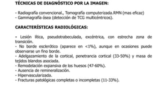 TÉCNICAS DE DIAGNÓSTICO POR LA IMAGEN:
- Radiografía convencional., Tomografía computerizada.RMN (mas eficaz)
- Gammagrafía ósea (detección de TCG multicéntricos).
CARACTERÍSTICAS RADIOLÓGICAS:
- Lesión lítica, pseudotrabeculada, excéntrica, con estrecha zona de
transición.
- No borde esclerótico (aparece en <1%), aunque en ocasiones puede
observarse un fino borde.
- Adelgazamiento de la cortical, penetrancia cortical (33-50%) y masa de
tejidos blandos asociada.
- Remodelación expansiva de los huesos (47-60%).
- Ausencia de remineralización.
- Hipervascularizada.
- Fracturas patológicas completas o incompletas (11-33%).
 