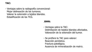 TAC:
- Ventajas sobre la radiografía convencional:
Mejor delineación de los tumores.
Valorar la extensión a tejidos blandos.
Estadificación de los TCG.
.RMN:
- Ventajas sobre la TAC:
Delimitación de tejidos blandos afectados.
Valoración de la extensión del tumor.
- Se prefiere la TAC para valorar:
Reacción perióstica.
Fractura patológica.
Ausencia de mineralización de matriz.
 