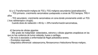 b) y c) Transformación maligna de TCG y TCG malignos secundarios (postradiacción).
- TCG primario: crecimiento sarcomatoso yuxtapuesto a zonas de TCG benigna. TMS 4
años
- TCG secundario: crecimiento sarcomatoso en zona donde previamente anidó un TCG
( tras radioterapia o cirugía).
Cuando dosis de radiacción >40 Gy = 29% transformación sarcomatosa.
d) Sarcoma de células gigantes
- Alto grado de malignidad: osteoclastos, estroma y células gigantes anaplásicas en las
que no hay evidencia de tumor osteoide, hueso o cartílago.
- De novo ó asociados a enfermedad de Paget poliostótica severa.
- Pronóstico reservado.
- Diagnóstico diferencial: osteosarcoma, fibrosarcoma e histiocitoma fibroso maligno.
 
