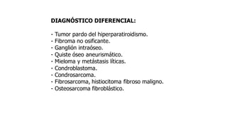 DIAGNÓSTICO DIFERENCIAL:
- Tumor pardo del hiperparatiroidismo.
- Fibroma no osificante.
- Ganglión intraóseo.
- Quiste óseo aneurismático.
- Mieloma y metástasis líticas.
- Condroblastoma.
- Condrosarcoma.
- Fibrosarcoma, histiocitoma fibroso maligno.
- Osteosarcoma fibroblástico.
 