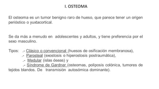 El osteoma es un tumor benigno raro de hueso, que parece tener un origen
perióstico o yuxtacortical.
Se da más a menudo en adolescentes y adultos, y tiene preferencia por el
sexo masculino.
Tipos: .- Clásico o convencional (huesos de osificación membranosa),
.- Parosteal (exostosis o hiperostosis postraumática),
.- Medular (islas óseas) y
.- Síndrome de Gardner (osteomas, poliposis colónica, tumores de
tejidos blandos. De transmisión autosómica dominante).
I. OSTEOMA
 