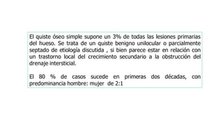 El quiste óseo simple supone un 3% de todas las lesiones primarias
del hueso. Se trata de un quiste benigno unilocular o parcialmente
septado de etiología discutida , si bien parece estar en relación con
un trastorno local del crecimiento secundario a la obstrucción del
drenaje intersticial.
El 80 % de casos sucede en primeras dos décadas, con
predominancia hombre: mujer de 2:1
 