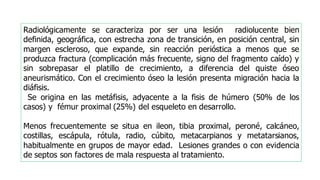 Radiológicamente se caracteriza por ser una lesión radiolucente bien
definida, geográfica, con estrecha zona de transición, en posición central, sin
margen escleroso, que expande, sin reacción perióstica a menos que se
produzca fractura (complicación más frecuente, signo del fragmento caído) y
sin sobrepasar el platillo de crecimiento, a diferencia del quiste óseo
aneurismático. Con el crecimiento óseo la lesión presenta migración hacia la
diáfisis.
Se origina en las metáfisis, adyacente a la fisis de húmero (50% de los
casos) y fémur proximal (25%) del esqueleto en desarrollo.
Menos frecuentemente se situa en ileon, tibia proximal, peroné, calcáneo,
costillas, escápula, rótula, radio, cúbito, metacarpianos y metatarsianos,
habitualmente en grupos de mayor edad. Lesiones grandes o con evidencia
de septos son factores de mala respuesta al tratamiento.
 