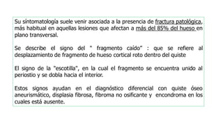 Su síntomatología suele venir asociada a la presencia de fractura patológica,
más habitual en aquellas lesiones que afectan a más del 85% del hueso en
plano transversal.
Se describe el signo del " fragmento caído” : que se refiere al
desplazamiento de fragmento de hueso cortical roto dentro del quiste
El signo de la "escotilla", en la cual el fragmento se encuentra unido al
periostio y se dobla hacia el interior.
Estos signos ayudan en el diagnóstico diferencial con quiste óseo
aneurismático, displasia fibrosa, fibroma no osificante y encondroma en los
cuales está ausente.
 