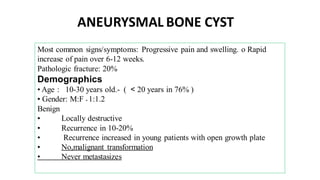 Most common signs/symptoms: Progressive pain and swelling. o Rapid
increase of pain over 6-12 weeks.
Pathologic fracture: 20%
Demographics
• Age : 10-30 years old.- ( < 20 years in 76% )
• Gender: M:F = 1:1.2
Benign
• Locally destructive
• Recurrence in 10-20%
• Recurrence increased in young patients with open growth plate
• No,malignant transformation
• Never metastasizes
ANEURYSMAL BONE CYST
 