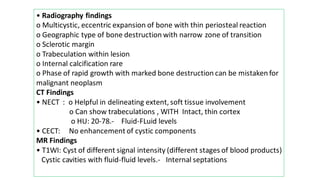 • Radiography findings
o Multicystic, eccentric expansion of bone with thin periosteal reaction
o Geographic type of bone destruction with narrow zone of transition
o Sclerotic margin
o Trabeculation within lesion
o Internal calcification rare
o Phase of rapid growth with marked bone destruction can be mistaken for
malignant neoplasm
CT Findings
• NECT : o Helpful in delineating extent, soft tissue involvement
o Can show trabeculations , WITH Intact, thin cortex
o HU: 20-78.- Fluid-FLuid levels
• CECT: No enhancement of cystic components
MR Findings
• T1WI: Cyst of different signal intensity (different stages of blood products)
Cystic cavities with fluid-fluid levels.- Internal septations
 