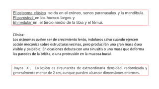 El osteoma clásico se da en el cráneo, senos paranasales y la mandíbula.
El parosteal en los huesos largos y
El medular en el tercio medio de la tibia y el fémur.
Clínica:
Los osteomas suelen ser de crecimiento lento, indoloros salvo cuando ejercen
acción mecánica sobre estructuras vecinas, pero producirán una gran masa ósea
visible y palpable. En ocasiones debuta con una sinusitis o una masa que deforma
las paredes de la órbita, o una protrusión en la mucosa bucal.
Rayos X ; La lesión es circunscrita de extraordinaria densidad, redondeada y
generalmente menor de 2 cm, aunque pueden alcanzar dimensiones enormes.
 