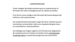 CONDROSARCOMA
Tumor maligno del tejido conectivo que se caracteriza por la
formación de matriz cartilaginosa por las células tumorales.
Es el tercer tumor maligno más frecuente del hueso después del
mieloma y del osteosarcoma.
Los condrosarcomas primarios surgen de novo, mientras que los
secundarios se desarrollan sobre una neoplasia benigna como
un encondroma u osteocondroma.
Los hallazgos de imagen sugieren con frecuencia el diagnóstico
de condrosarcoma al mostrar una lesión con la mineralización
condroide típica y características agresivas de crecimiento.
 