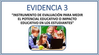 EVIDENCIA 3
“INSTRUMENTO DE EVALUACIÓN PARA MEDIR
EL POTENCIAL EDUCATIVO O IMPACTO
EDUCATIVO EN LOS ESTUDIANTES”
 