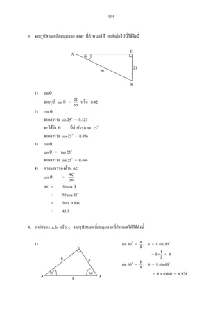 104
3. ABC
1) sin
sin =
50
21
0.42
2) cos
sin 25 = 0.423
25
cos 25 = 0.906
3) tan
tan = tan 25
tan 25 = 0.466
4) AC
cos =
50
AC
AC = 50 cos
= 50 cos 25
= 50 0.906
= 45.3
4. a, b c
1) sin 30 = 8
a
, a = 8 sin 30
= 2
1
8 = 4
sin 60 = 8
b
, b = 8 sin 60
= 8 0.866 = 6.92830
C
A B8
b a
60
A C
B
50 21
 