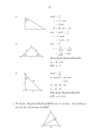 105
2) tan 60 =
7
a
a = 7 1.732
= 12.124
B = 90 – 60 = 30
sin B = sin 30 = c
7
c = 7 sin 30
= 7 0.5 = 3.5
3) sin A = c
6
c =
Asin
6
=
45
6
sin
=
0.707
6 = 8.487
ABC
(A = B = 45 )
b = 6
4) sin 45 =
30
b
b = 30 sin 45 = 30 0.707
= 21.21
A = 90 – 45 = 45
A = B = 45
ABC
a = b = 21.21
5. ABC AB 18 AD A
AD BC AD
A B
C
D
18
60
a
bC
B
A
45
30
cB A
b6
C
45 45
 