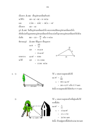 106
ABC
AB = AC = BC = 18
BAC = CBA = ACB = 60
AB = AC
ABC
BD = CD = 2
18
9
ABD D
sin B =
18
AD
AD = 18 sin B
= 18 sin 60
sin 60 = 0.866
AD = 18 0.866
= 15.588
6. 1) x
tan 30 =
100
x
x = 100 tan 30
= 100 0.577 57.77
57.77
2) x
tan 60 =
12
x
x = 12 tan 60
= 12 1.732
= 20.784
20.8
18
9
A
D
B
100
30
x
12
60
 