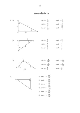 108
2.1
1. 1) sin A =
13
5
cos A =
13
12
sin B =
13
12
cos B =
13
5
tan A =
12
5
tan B =
5
12
2) sin A =
5
3
cos A =
5
4
sin B =
5
4
cos B =
5
3
tan A =
4
3
tan B =
3
4
3) sin A =
41
4
cos A =
41
5
sin B =
41
5
cos B =
41
4
tan A =
5
4
tan B =
4
5
2. 1) sin A =
AB
BC
2) sin B =
AB
AC
3) cos A =
AB
AC
4) cos B =
AB
BC
5) tan B =
BC
AC
6) tan A =
AC
BC
A
B
C
13
12
5
C
3
5
4
C
4 5
41
B A
B C
A
A
B
 