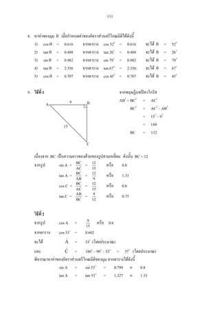 111
8.
1) cos = 0.616 cos 52 = 0.616 = 52
2) tan = 0.488 tan 26 = 0.488 = 26
3) sin = 0.982 sin 79 = 0.982 = 79
4) tan = 2.356 tan 67 = 2.356 = 67
5) cos = 0.707 cos 45 = 0.707 = 45
9. 1
AB2
+ BC2
= AC2
BC2
= AC2
– AB2
= 152
– 92
= 144
BC = 12
BC BC = 12
sin A =
AC
BC
=
15
12
0.8
tan A =
AB
BC
=
9
12
1.33
cos C =
AC
BC
=
15
12
0.8
tan C =
BC
AB
=
12
9
0.75
2
cos A =
15
9
0.6
cos 53 = 0.602
A = 53 ( )
C = 180 – 90 – 53 = 37 ( )
sin A = sin 53 = 0.799 0.8
tan A = tan 53 = 1.327 1.33
A B
C
15
9
 