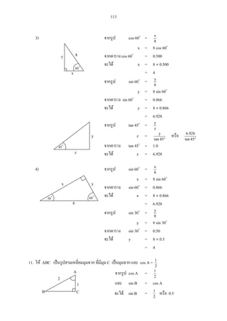 113
3) cos 60 =
8
x
x = 8 cos 60
cos 60 = 0.500
x = 8 0.500
= 4
sin 60 =
8
y
y = 8 sin 60
sin 60 = 0.866
y = 8 0.866
= 6.928
tan 45 =
z
y
z =
45tan
y
45tan
928.6
tan 45 = 1.0
z = 6.928
4) sin 60 =
8
x
x = 8 sin 60
sin 60 = 0.866
x = 8 0.866
= 6.928
sin 30 =
8
y
y = 8 sin 30
sin 30 = 0.50
y = 8 0.5
= 4
11. ABC C cos A =
2
1
cos A =
2
1
sin B = cos A
45
y
z
A
B C
2
1
sin B =
2
1
0.5
y 8
60
x
x
30 60
y
8
 
