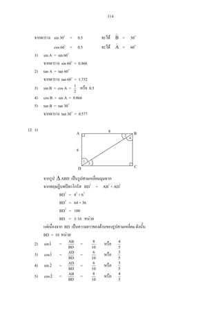 114
sin 30 = 0.5 B = 30
cos 60 = 0.5 A = 60
1) sin A = sin 60
sin 60 = 0.866
2) tan A = tan 60
tan 60 = 1.732
3) sin B = cos A =
2
1
0.5
4) cos B = sin A = 0.866
5) tan B = tan 30
tan 30 = 0.577
12. 1)
ABD
BD2
= AB2
+ AD2
BD2
= 82
+ 62
BD2
= 64 + 36
BD2
= 100
BD = 10
BD
BD = 10
2) 1ˆsin =
BD
AB
=
10
8
5
4
3) 1ˆcos =
BD
AD
=
10
6
5
3
4) 2ˆsin =
BD
AD
=
10
6
5
3
5) 2ˆcos =
BD
AB
=
10
8
5
4
A B
D C
8
6
2 4
31
 