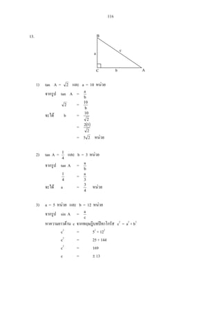 116
13.
1) tan A = 2 a = 10
tan A =
b
a
2 =
b
10
b =
2
10
=
2
52
= 25
2) tan A =
4
1
b = 3
tan A =
b
a
4
1
=
3
a
a =
4
3
3) a = 5 b = 12
sin A =
c
a
c c2
= a2
+ b2
c2
= 52
+ 122
c2
= 25 + 144
c2
= 169
c = 13
c
b
a
B
C A
 