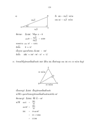 120
4) AB = 210
AC = 56
ABC A =
cos =
210
56
= 0.949
cos 18 = 0.951
18
ABC = 180
CBˆA 180 – 90 – 18 72
15. DEF DG DE 18
DEF
60
DGE E = 60
sin E =
18
DG
sin 60 =
18
DG
DG = 18 sin 60
= 18 0.866
= 15.588
18
E
G
F
D
18
A C
B
210
56
 