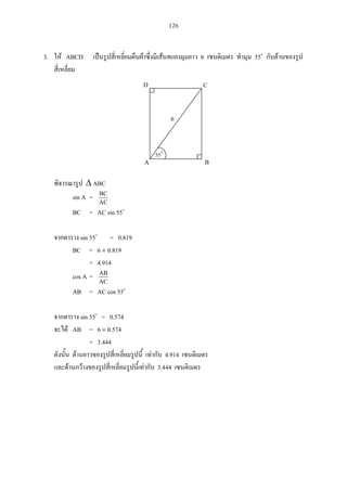 126
3. ABCD 6 55
ABC
sin A =
AC
BC
BC = AC sin 55
sin 55 = 0.819
BC = 6 0.819
= 4.914
cos A =
AC
AB
AB = AC cos 55
sin 55 = 0.574
AB = 6 0.574
= 3.444
4.914
3.444
55
A B
D C
6
 