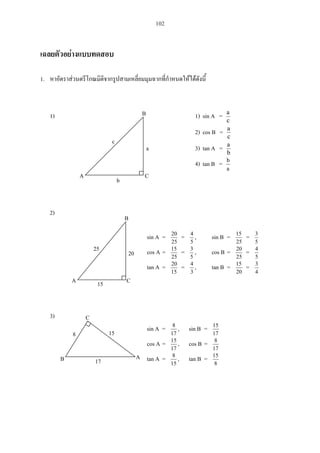 102
1.
1) 1) sin A =
c
a
2) cos B =
c
a
3) tan A =
b
a
4) tan B =
a
b
2)
sin A =
25
20
=
5
4
, sin B =
25
15
=
5
3
cos A =
25
15
=
5
3
, cos B =
25
20
=
5
4
tan A =
15
20
=
3
4
, tan B =
20
15
=
4
3
3)
sin A =
17
8
, sin B =
17
15
cos A =
17
15
, cos B =
17
8
tan A =
15
8
, tan B =
8
15
A C
B
c
a
b
A C
B
25
20
15
8 15
17B
C
A
 