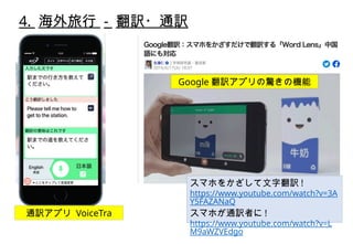 4. 海外旅行 - 翻訳・通訳
スマホをかざして文字翻訳 !
https://www.youtube.com/watch?v=3A
Y5FAZANaQ
スマホが通訳者に !
https://www.youtube.com/watch?v=L
M9aWZVEdgo
Google 翻訳アプリの驚きの機能
通訳アプリ VoiceTra
 