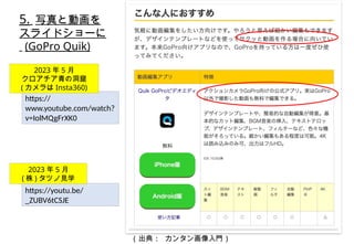 5. 写真と動画を
スライドショーに
(GoPro Quik)
( 出典 : カンタン画像入門 )
https://
www.youtube.com/watch?
v=IolMQgFrXK0
https://youtu.be/
_ZUBV6tCSJE
2023 年 5 月
クロアチア青の洞窟
( カメラは Insta360)
2023 年 5 月
( 株 ) タツノ見学
 