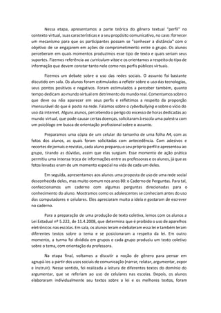 Nessa etapa, apresentamos a parte teórica do gênero textual “perfil” no
contexto virtual, suas características e o seu propósito comunicativo, no caso: fornecer
um mecanismo para que os participantes possam se "conhecer a distância" com o
objetivo de se engajarem em ações de comprometimento entre o grupo. Os alunos
perceberam em quais momentos produzimos esse tipo de texto e quais seriam seus
suportes. Fizemos referência ao ​curriculum vitae e os orientamos a respeito do tipo de
informação que devem constar tanto nele como nos perfis públicos virtuais.
Fizemos um debate sobre o uso das redes sociais. O assunto foi bastante
discutido em sala. Os alunos foram estimulados a refletir sobre o uso das tecnologias,
seus pontos positivos e negativos. Foram estimulados a perceber também, quanto
tempo dedicam ao mundo virtual em detrimento do mundo real. Comentamos sobre o
que deve ou não aparecer em seus perfis e refletimos a respeito da proporção
imensurável do que é posto na rede. Falamos sobre o ​cyberbullying e sobre o vício do
uso da internet. Alguns alunos, percebendo o perigo do excesso de horas dedicadas ao
mundo virtual, que pode causar certas doenças, solicitaram à escola uma palestra com
um psicólogo em busca de orientação profissional sobre o assunto.
Preparamos uma cópia de um celular do tamanho de uma folha A4, com as
fotos dos alunos, as quais foram solicitadas com antecedência. Com adesivos e
recortes de jornais e revistas, cada aluno preparou o seu próprio perfil e apresentou ao
grupo, tirando as dúvidas, assim que elas surgiam. Esse momento de ação prática
permitiu uma intensa troca de informações entre as professoras e os alunos, já que as
fotos levadas eram de um momento especial na vida de cada um deles.
Em seguida, apresentamos aos alunos uma proposta de uso de uma rede social
desconhecida deles, mas muito comum nos anos 80: o Caderno de Perguntas. Para tal,
confeccionamos um caderno com algumas perguntas direcionadas para o
conhecimento do aluno. Mostramos como os adolescentes se conheciam antes do uso
dos computadores e celulares. Eles apreciaram muito a ideia e gostaram de escrever
no caderno.
Para a preparação de uma produção de texto coletiva, lemos com os alunos a
Lei Estadual nº 5.222, de 11.4.2008, que determina que é proibido o uso de aparelhos
eletrônicos nas escolas. Em sala, os alunos leram e debateram essa lei e também leram
diferentes textos sobre o tema e se posicionaram a respeito da lei. Em outro
momento, a turma foi dividida em grupos e cada grupo produziu um texto coletivo
sobre o tema, com orientação da professora.
Na etapa final, voltamos a discutir a noção de gênero para pensar em
agrupá-los a partir dos usos sociais de comunicação (narrar, relatar, argumentar, expor
e instruir). Nesse sentido, foi realizada a leitura de diferentes textos do domínio do
argumentar, que se referiam ao uso de celulares nas escolas. Depois, os alunos
elaboraram individualmente seu textos sobre a lei e os melhores textos, foram
 