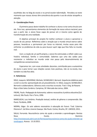 escolhidos dos no blog da escola e no jornal escolar ​InformAção​. Percebeu-se neste
momento que nossos alunos têm consciência do quanto o uso do celular atrapalha a
atenção.
3 – Considerações Finais:
O primeiro passo deste trabalho foi conhecer o aluno e criar certo vínculo com
ele. Para isso, apresentamos elementos da formação de nossa cultura nacional, para
que a partir daí, o aluno fosse capaz de pensar em si mesmo como agente de
transformação de uma realidade.
O objetivo principal do projeto foi melhor conhecer o aluno e aproximar a
escola de seu pensar. Refletimos sobre a atração que o mundo virtual exerce sobre
pessoas, levando-as a permanecer por horas na internet, muitas vezes para não
enfrentar os problemas da vida ou para buscar suprir algo que lhes falta no mundo
real.
Com a criação de um perfil próprio, o aluno foi estimulado a refletir sobre sua
história individual, família e comunidade. Sabemos que uma das saídas para
reconectar o indivíduo ao mundo onde vive passa pelo desenvolvimento de
competências socioemocionais.
Esperamos ter, com essas atividades docentes, contribuído para a autoestima
do aluno e para tornar suas relações sociais mais positivas, não só na escola, mas
também na vida fora dela.
4 - Referências
DOLZ, Joaquim; NOVERRAZ, Michele; SCHNEUWLY, Bernard. ​Sequências didáticas para
o oral e a escrita: apresentação de um procedimento​. In: DOLZ, Joaquim; SCHNEUWLY,
Bernard e colaboradores. Gêneros orais e escritos na escola. Trad. E Org. de Roxane
Rojo e Glaís Sales Cordeiro. Campinas, SP: Mercado das Letras, 2004.
FREIRE, Paulo. ​Pedagogia da Autonomia; saberes necessários à prática educativa [Col.
Leitura]. São Paulo: Paz e Terra, 1996.
MARCUSCHI, Luiz Antônio. ​Produção textual, análise de gêneros e compreensão​. São
Paulo: Parábola, 2008.
MORIN, Edgar. ​Os sete saberes necessários à educação do Futuro​. Trad. Catarina
Eleonora F. da Silva e Jeanne Sawaya. São Paulo: Cortez; Brasília, DF: UNESCO, 2011.
SALLA, Fernanda. Neurociência como ela ajuda a entender a aprendizagem. Revista
Nova Escola. Domínio:
http://revistaescola.abril.com.br/formacao/neurociencia-como-ela-ajuda-entender-ap
rendizagem​. Acesso: 13.10.2015.
 