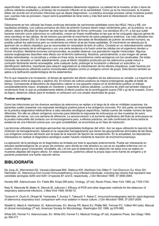 especificidad. Sin embargo, es posible obtener resultados falsamente negativos. La calidad de la muestra, el tipo o tipos de
cultivos celulares empleados y el tiempo de incubación influirán en la sensibilidad. Como ya se ha mencionado, la muestra
deber ser acorde con el proceso infeccioso que se desea diagnosticar. La práctica aconseja procesar varias muestras puesto
que, cuantas más se procesen, mayor será la posibilidad de tener éxito y más fácil será la interpretación clínica de los
resultados.

Clásicamente se han utilizado las líneas continuas derivadas de carcinomas epiteliales como las HEp2, HeLa y KB, con
resultados similares. Los cultivos primarios de riñón de embrión humano tienen mejor rendimiento pero, en la práctica, no se
utilizan, dada la dificultad de disponer de este tipo de células de forma continuada. Los serotipos 40 y 41, a los que suele
hacerse mención como adenovirus no cultivables, crecen en líneas modificadas en las que se ha conjugado algunos genes de
otros serotipos en las células, de tal manera que permite el crecimiento de estos patógenos entéricos. Las más utilizadas han
sido la línea Graham 293. En otras líneas celulares, como las derivadas de fibroblastos de pulmón de embrión humano, es
posible cultivar los adenovirus pero su rendimiento es inferior al de las líneas epiteliales. El crecimiento se detecta por la
aparición de un efecto citopático que es reconocible sin necesidad de teñir el cultivo. Consiste en un redondeamiento celular
con notable aumento de la refringencia y con una cierta tendencia a la fusión entre las células (en el organismo tienden a
formar sincitios). Mediante tinciones convencionales, es posible observar una granulación regular intranuclear. Algunos
autores anglosajones describen este efecto con el término ballooning. Nosotros, personalmente, a esa imagen de varias
células redondeadas, no picnóticas y unidas en línea recta, le encontramos cierta semejanza con los cacahuetes. De todas
maneras, se necesita un cierto adiestramiento, pues el efecto citopático producido por los adenovirus puede inducir a
confusión fácilmente siendo aconsejable, ante cualquier duda, prolongar la incubación o efectuar un subcultivo. La
identificación definitiva, importante para adquirir seguridad en la interpretación de los efectos citopáticos, suele hacerse por
inmunofluorescencia utilizando sueros monoclonales dirigidos contra un antígeno común de grupo. Esta técnica también se
aplica a la tipificación epidemiológica de los aislamientos.

Por lo que respecta a la incubación, el tiempo de aparición del efecto citopático de los adenovirus es variable. La mayoría de
cepas crecen entre el segundo y séptimo día. El número de cultivos positivos se mejora prolongando aquélla el doble de
tiempo. Corresponde al laboratorio de diagnóstico valorar si una pequeña mejora en el rendimiento justifica un trabajo
considerablemente mayor, empleado en mantener y resembrar cultivos celulares. La técnica de shell-vial también mejora el
rendimiento final, lo que es probablemente debido al efecto positivo de la centrifugación suave (700 x g) de la muestra. Como
es lógico, debemos utilizar para el revelado un antisuero con una amplia reactividad de grupo.

Pruebas serológicas

Como las infecciones por los diversos serotipos de adenovirus se repiten a lo largo de la vida en múltiples ocasiones, los
pacientes suelen presentar una respuesta serológica positiva previa a los antígenos comunes. Por otra parte, es impensable
en la práctica diagnóstica habitual llevar a cabo estudios serológicos específicos, habida cuenta del notable número de tipos
diferentes. Por ello se utilizan antígenos comunes para detectar la respuesta de anticuerpos en dos muestras de suero
obtenidas, al menos, con una semana de diferencia. La seroconversión o el aumento significativo del título de anticuerpos es
la prueba indiscutible del contacto con el microorganismo pero, a efectos prácticos, tan sólo confirmará de forma tardía la
existencia de una infección previa que, con gran probabilidad, se encontrará ya en fase de resolución.

Las técnicas utilizadas en serología aprovechan las propiedades biológicas del virión. Aún se sigue utilizando la reacción de
inhibición de hemaglutinación, basada en la capacidad hemaglutinante que tienen las glucoproteínas terminales de las fibras.
Los antígenos comunes del hexón son la base de la reacción de fijación de complemento. En la actualidad, los laboratorios
interesados en realizar el diagnóstico serológico suelen hacerlo mediante la reacción de enzimoinmunoensayo.

La aplicación de la serología en el diagnóstico es limitada por todo lo apuntado anteriormente. Puede ser interesante en
estudios epidemiológicos de un grupo de contacto, pero donde es más atractivo su uso es en aquellos enfermos con un
cuadro clínico grave (miocarditis, encefalitis, etc.) en los que el aislamiento o la detección de estos virus se realiza en
muestras alejadas del órgano afecto. En estas ocasiones, podemos utilizar la propia cepa como fuente de antígeno y el
paciente presentará una fuerte reacción sérica.

BIBLIOGRAFÍA
De Jong JC, Wermenbol AG, Verweij-Uijterwaal MW, Slaterus KW, Wertheim-Van Dillen P, Van Doornum GJ, Khoo SH,
Hierholzer JC. Adenovirus from human immunodeficiency virus-infected individuals, including two strains that represent new
candidate serotypes Ad50 and Ad51 of species B1 and D, respectively. J Clin Microbiol 1999; 37:3940-3945.

Horwitz MS. Adenoviruses. En: Fields BN, Knipe DM (eds). Virology. (2ª ed). Raven Press, New York 1990, pp 1729-1740.

Raty R, Kleemola M, Melen K, Stenvik M, Julkunen I. Efficacy of PCR and other diagnostic methods for the deteccion of
respiratory adenoviral infections. J Med Virol 1999; 59:66-72.

Tsutsumi H, Ouchi K, Ohsaki M, Yamanaka T, Kuniya Y, Takeuchi Y, Nakai C. Immunochromatography test for rapid diagnosis
of adenovirus respiratory tract: comparison with virus isolation in tissue culture. J Clin Microbiol 1999; 37:2007-2009.

Wadell G, Allard A, Hierholzer JC. Adenoviruses. En: Murray PR, Baron EJ, Pfaller MA, Tenover FC, Yolken RH (eds). Manual
of clinical microbiology (7ª ed). American Society for Microbiology. Washington DC 1999, pp 970-982.

White DO, Fenner FJ. Adenoviruses. En: White DO, Fenner FJ. Medical Virology (4ª ed). Academic Press, San Diego 1994,
pp 306-317.
 