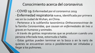 Conocimiento acerca del coronavirus
- COVID 19: Enfermedad por el coronavirus 2019
- Enfermedad respiratoria nueva, identificada por primera
vez en la ciudad deWuhan, en China.
- Pertenece a la subfamilia taxonómica Orthocoronavirinae de
la familia Coronaviridae, que causan en enfermedades de lves a
graves en humanos y animales.
- A través de gotitas respiratorias que se producen cuando una
persona infectada tose, estornuda o habla.
- Estas gotitas pueden terminar en la boca o en la nariz de
quienes se encuentran cerca o posiblemente ser inhaladas y
llegar a los pulmones.
 