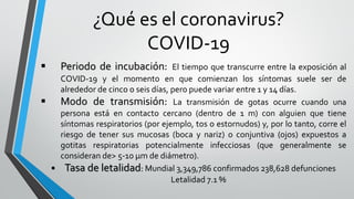 ¿Qué es el coronavirus?
COVID-19
 Periodo de incubación: El tiempo que transcurre entre la exposición al
COVID-19 y el momento en que comienzan los síntomas suele ser de
alrededor de cinco o seis días, pero puede variar entre 1 y 14 días.
 Modo de transmisión: La transmisión de gotas ocurre cuando una
persona está en contacto cercano (dentro de 1 m) con alguien que tiene
síntomas respiratorios (por ejemplo, tos o estornudos) y, por lo tanto, corre el
riesgo de tener sus mucosas (boca y nariz) o conjuntiva (ojos) expuestos a
gotitas respiratorias potencialmente infecciosas (que generalmente se
consideran de> 5-10 μm de diámetro).
 Tasa de letalidad: Mundial 3,349,786 confirmados 238,628 defunciones
Letalidad 7.1 %
 