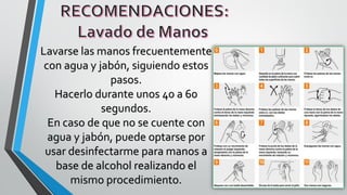 Lavarse las manos frecuentemente
con agua y jabón, siguiendo estos
pasos.
Hacerlo durante unos 40 a 60
segundos.
En caso de que no se cuente con
agua y jabón, puede optarse por
usar desinfectarme para manos a
base de alcohol realizando el
mismo procedimiento.
 