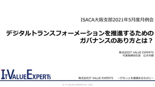 1
ISACA大阪支部2021年5月度月例会
デジタルトランスフォーメーションを推進するための
ガバナンスのあり方とは？
株式会社IT VALUE EXPERTS
代表取締役社長 広木共郷
株式会社IT VALUE EXPERTS ーITもっとを価値あるものにー
©️ IT VALUE EXPERTS Inc. 2021
 