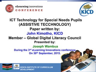 KENYA INSTITUTE OF CURRICULUM
DEVELOPMENT
ICT Technology for Special Needs Pupils
(ASSISTIVE TECCHNOLOGY)
Paper written by:
John Kimotho, KICD
Member – Global Digital Literacy Council
Presented by:
Joseph Wambua
During the 3rd eLearning Innovations conference
On 30th September, 2015.
 
