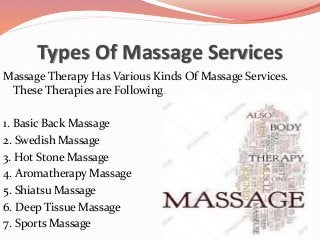 Types Of Massage Services
Massage Therapy Has Various Kinds Of Massage Services.
These Therapies are Following.
1. Basic Back Massage
2. Swedish Massage
3. Hot Stone Massage
4. Aromatherapy Massage
5. Shiatsu Massage
6. Deep Tissue Massage
7. Sports Massage
 