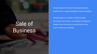 Sale of
Business
We are experts in the sale of existing businesses,
whether this is a retail, hospitality or leisure operation.
We take pride in our ability to identify suitable
purchasers, and conduct very detailed due diligence
ahead of any introduction to ensure that we have
proof of funds and credibility.
 
