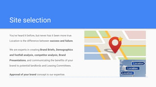Site selection
You've heard it before, but never has it been more true.
Location is the difference between success and failure.
We are experts in creating Brand Briefs, Demographics
and footfall analysis, competitor analysis, Brand
Presentations, and communicating the benefits of your
brand to potential landlords and Leasing Committees.
Approval of your brand concept is our expertise.
 