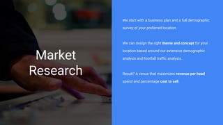 Market
Research
We start with a business plan and a full demographic
survey of your preferred location.
We can design the right theme and concept for your
location based around our extensive demographic
analysis and footfall traffic analysis.
Result? A venue that maximizes revenue per head
spend and percentage cost to sell.
 