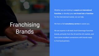 Franchising
Brands
Whether you are looking to acquire an international
franchise, or develop your own brand into a franchise
for the international market, we can help.
We have a full consultancy service to assist you.
We are experts in all retail, food & beverage franchise
brands, primarily from the US and the UK markets, and
have some excellent connections with brands ready
to find local partners.
 