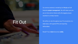 Fit Out
Our service extends to tendering for fit out and full
bespoke project management. We will make sure you
are on time and on theme with all snagging issues
resolved in a timely manner.
We will be on site throughout your fit out period, on a
daily basis, with agreed KPIs and reporting
deliverables.
Result? Your vision becomes reality.
 