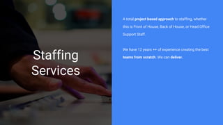 Staffing
Services
A total project based approach to staffing, whether
this is Front of House, Back of House, or Head Office
Support Staff.
We have 12 years ++ of experience creating the best
teams from scratch. We can deliver.
 