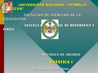 UNIVERSIDAD NACIONAL “HERMILIOUNIVERSIDAD NACIONAL “HERMILIO
VALDIZÁN”VALDIZÁN”
FACULTAD DE CIENCIAS DE LAFACULTAD DE CIENCIAS DE LA
EDUCACIÓNEDUCACIÓN
ESCUELA PROFESIONAL DE MATEMÁTICA YESCUELA PROFESIONAL DE MATEMÁTICA Y
FÍSICAFÍSICA
MECÁNICA DE SOLIDOSMECÁNICA DE SOLIDOS
ESTÁTICA IESTÁTICA I
Dr. Andrés A. Cámara AceroDr. Andrés A. Cámara Acero
 