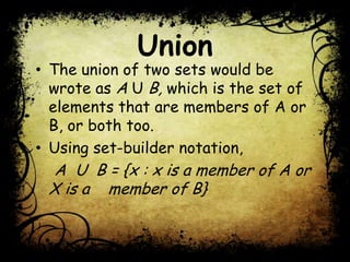 Union
• The union of two sets would be
wrote as A U B, which is the set of
elements that are members of A or
B, or both too.
• Using set-builder notation,
A U B = {x : x is a member of A or
X is a member of B}
 
