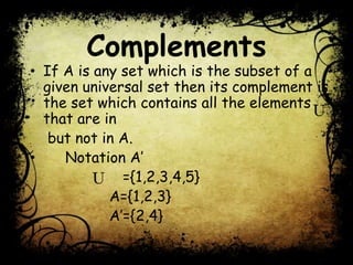 Complements
• If A is any set which is the subset of a
given universal set then its complement is
the set which contains all the elements
that are in
but not in A.
• Notation A’
={1,2,3,4,5}
A={1,2,3}
A’={2,4}
 